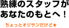 熟練のスタッフがあなたのもとへ！ ちょっとオジサンだけど★