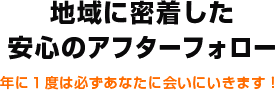 地域に密着した安心のアフターフォロー 年に１度は必ずあなたに会いにいきます！