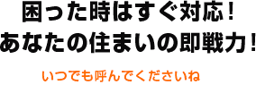 困った時はすぐ対応！あなたの住まいの即戦力！ いつでも呼んでくださいね