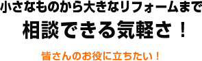 小さなものから大きなリフォームまで相談できる気軽さ！ 皆さんのお役に立ちたい！