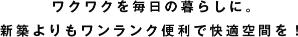 ワクワクを毎日の暮らしに。  新築よりもワンランク便利で快適空間を！ 