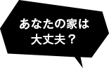 あなたの家は 大丈夫？