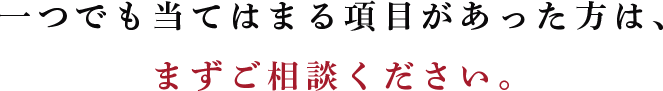 一つでも当てはまる項目があった方は、 まずご相談ください。