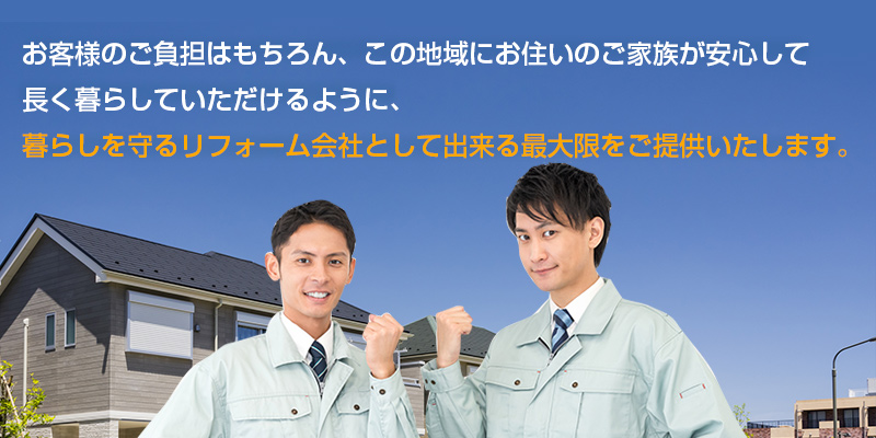 お客様のご負担はもちろん、この地域にお住いのご家族が安心して 長く暮らしていただけるように、 暮らしを守るリフォーム会社として出来る最大限をご提供いたします。