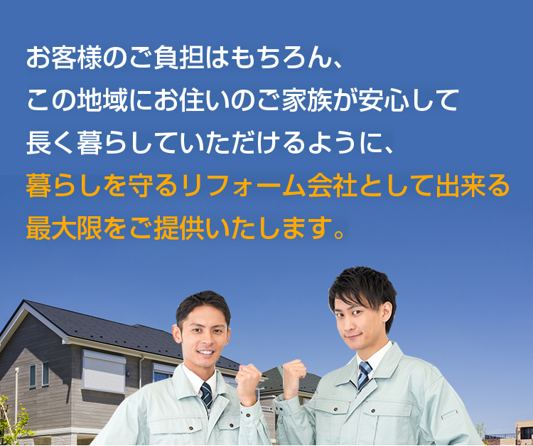 お客様のご負担はもちろん、この地域にお住いのご家族が安心して 長く暮らしていただけるように、 暮らしを守るリフォーム会社として出来る最大限をご提供いたします。