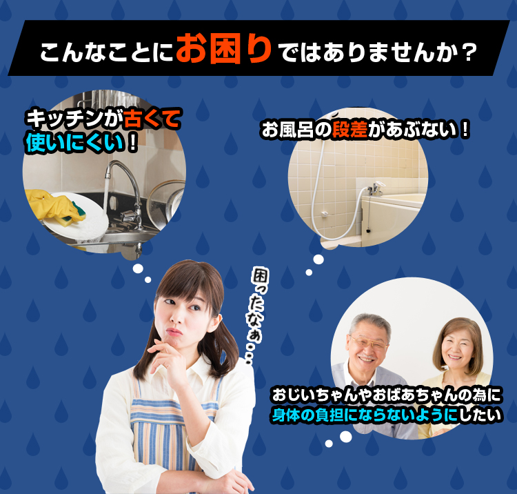 こんなことにお困りではありませんか？ キッチンが古くて使いにくい！ お風呂の段差があぶない！ おじいちゃんやおばあちゃんの為に身体の負担にならないようにしたい