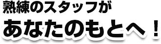 熟練のスタッフがあなたのもとへ！