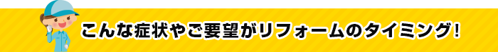 こんな症状やご要望がリフォームのタイミング！